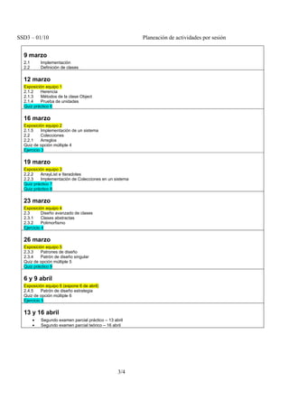 SSD3 – 01/10                                             Planeación de actividades por sesión


  9 marzo
  2.1       Implementación
  2.2       Definición de clases

  12 marzo
  2.1.2   Herencia
  2.1.3   Métodos de la clase Object
  2.1.4   Prueba de unidades
  Quiz práctico 6

  16 marzo
  2.1.5     Implementación de un sistema
  2.2       Colecciones
  2.2.1     Arreglos
  Quiz de opción múltiple 4
  Ejercicio 3

  19 marzo
  2.2.2   ArrayList e Iteradotes
  2.2.3   Implementación de Colecciones en un sistema
  Quiz práctico 7
  Quiz práctico 8

  23 marzo
  2.3       Diseño avanzado de clases
  2.3.1     Clases abstractas
  2.3.2     Polimorfismo
  Ejercicio 4

  26 marzo
  2.3.3   Patrones de diseño
  2.3.4   Patrón de diseño singular
  Quiz de opción múltiple 5
  Quiz práctico 9

  6 y 9 abril
  2.4.5     Patrón de diseño estrategia
  Quiz de opción múltiple 6
  Ejercicio 5

  13 y 16 abril
        •   Segundo examen parcial práctico – 13 abril
        •   Segundo examen parcial teórico – 16 abril




                                                   3/4
 