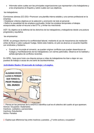 • Informate sobre cuales son las principales organizaciones que representan a los trabajadores y
a los empresarios en España y sobre cuales son sus objetivos.
los trabajadores:
Comisiones obreras (CC.OO):• Promover una plantilla interna estable y una carrera profesional en la
empresa.
• Establecer criterios objetivos en la selección y promoción de todo el personal .
• Definir la causalidad de los empleos eventuales, limitar los empleos temporales a trabajos
excepcionales; acotar el recurso a las ETTs; y limitar los merchands
UGT: Su objetivo es la defensa de los derechos de los trabajadores y trabajadoras desde una postura
progresista y equitativa.
los empresarios:
CEOE: se persigue disminuir la conflictividad laboral, mediante el uso de mecanismos de mediación
antes de llevar a cabo cualquier huelga. Sobre esta materia, en julio se alcanza un acuerdo tripartito
con sindicatos y Gobierno.
• Cuando se incumple el convenio, se pueden originar conflictos que pueden desembocar en
huelgas y manifestaciones de los trabajadores o en cierres patronales. Observa en la realidad y
señala ejemplos de conflictos recientes.
En OPEL, hace poco hubo una disputa porque a miles de trabajadores los iban a dejar sin sus
puestos de trabajo a causa de una serie de acontecimientos.
Actividades finales: El mercado de trabajo y el empleo.
1. Piensa en las personas de tu entorno e identifica cual es el colectivo del cuadro al que aparecen.
Activos- Ocupados- Asalariados
Inactivos- Jubilados y pensionistas
Inactivos- Estudiantes
Activo- Parados
2. Explica que diferencia hay entre inactivos y parados. ¿Y entre activos y ocupados?
 