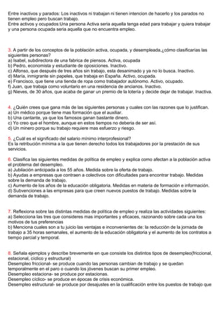 Entre inactivos y parados: Los inactivos ni trabajan ni tienen intencion de hacerlo y los parados no
tienen empleo pero buscan trabajo.
Entre activos y ocupados:Una persona Activa seria aquella tenga edad para trabajar y quiera trabajar
y una persona ocupada seria aquella que no encuentra empleo.
3. A partir de los conceptos de la población activa, ocupada, y desempleada,¿cómo clasificarías las
siguientes personas?
a) Isabel, subdirectora de una fabrica de piensos. Activa, ocupada
b) Pedro, economista y estudiante de oposiciones. Inactivo.
c) Alfonso, que después de tres años sin trabajo, esta desanimado y ya no lo busca. Inactivo.
d) María, inmigrante sin papeles, que trabaja en España. Activo, ocupada.
e) Francisco, que tiene una tienda de ropa como trabajador autónomo. Activo, ocupado.
f) Juan, que trabaja como voluntario en una residencia de ancianos. Inactivo.
g) Nieves, de 30 años, que acaba de ganar un premio de la lotería y decide dejar de trabajar. Inactiva.
4. ¿Quién crees que gana más de las siguientes personas y cuales con las razones que lo justifican.
a) Un médico porque tiene mas formación que el auxiliar.
b) Una cantante, ya que los famosos ganan bastante dinero.
c) Yo creo que el hombre, aunque en estos tiempos no deberia de ser así.
d) Un minero porque su trabajo requiere mas esfuerzo y riesgo.
5. ¿Cuál es el significado del salario mínimo interprofesional?
Es la retribución mínima a la que tienen derecho todos los trabajadores por la prestación de sus
servicios.
6. Clasifica las siguientes medidas de política de empleo y explica como afectan a la población activa
el problema del desempleo.
a) Jubilación anticipada a los 55 años. Medida sobre la oferta de trabajo.
b) Ayudas a empresas que contraen a colectivos con dificultades para encontrar trabajo. Medidas
sobre la demanda de trabajo.
c) Aumento de los años de la educación obligatoria. Medidas en materia de formación e información.
d) Subvenciones a las empresas para que creen nuevos puestos de trabajo. Medidas sobre la
demanda de trabajo.
7. Reflexiona sobre las distintas medidas de política de empleo y realiza las actividades siguientes:
a) Selecciona las tres que consideres mas importantes y eficaces, razonando sobre cada una los
motivos de tus preferencias
b) Menciona cuales son a tu juicio las ventajas e inconvenientes de: la reducción de la jornada de
trabajo a 35 horas semanales, el aumento de la educación obligatoria y el aumento de los contratos a
tiempo parcial y temporal.
8. Señala ejemplos y describe brevemente en que consiste los distintos tipos de desempleo(friccional,
estacional, cíclico y estructural)
Desempleo friccional- se produce cuando las personas cambian de trabajo y se quedan
temporalmente en el paro o cuando los jóvenes buscan su primer empleo.
Desempleo estaciona- se produce por estacionas.
Desempleo cíclico- se produce en épocas de crisis económica.
Desempleo estructural- se produce por desajustes en la cualificación entre los puestos de trabajo que
 