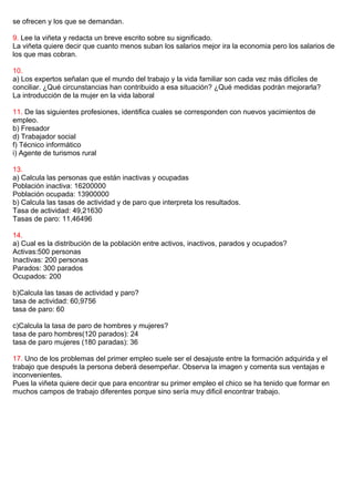 se ofrecen y los que se demandan.
9. Lee la viñeta y redacta un breve escrito sobre su significado.
La viñeta quiere decir que cuanto menos suban los salarios mejor ira la economia pero los salarios de
los que mas cobran.
10.
a) Los expertos señalan que el mundo del trabajo y la vida familiar son cada vez más difíciles de
conciliar. ¿Qué circunstancias han contribuido a esa situación? ¿Qué medidas podrán mejorarla?
La introducción de la mujer en la vida laboral
11. De las siguientes profesiones, identifica cuales se corresponden con nuevos yacimientos de
empleo.
b) Fresador
d) Trabajador social
f) Técnico informático
i) Agente de turismos rural
13.
a) Calcula las personas que están inactivas y ocupadas
Población inactiva: 16200000
Población ocupada: 13900000
b) Calcula las tasas de actividad y de paro que interpreta los resultados.
Tasa de actividad: 49,21630
Tasas de paro: 11,46496
14.
a) Cual es la distribución de la población entre activos, inactivos, parados y ocupados?
Activas:500 personas
Inactivas: 200 personas
Parados: 300 parados
Ocupados: 200
b)Calcula las tasas de actividad y paro?
tasa de actividad: 60,9756
tasa de paro: 60
c)Calcula la tasa de paro de hombres y mujeres?
tasa de paro hombres(120 parados): 24
tasa de paro mujeres (180 paradas): 36
17. Uno de los problemas del primer empleo suele ser el desajuste entre la formación adquirida y el
trabajo que después la persona deberá desempeñar. Observa la imagen y comenta sus ventajas e
inconvenientes.
Pues la viñeta quiere decir que para encontrar su primer empleo el chico se ha tenido que formar en
muchos campos de trabajo diferentes porque sino sería muy dificil encontrar trabajo.
 