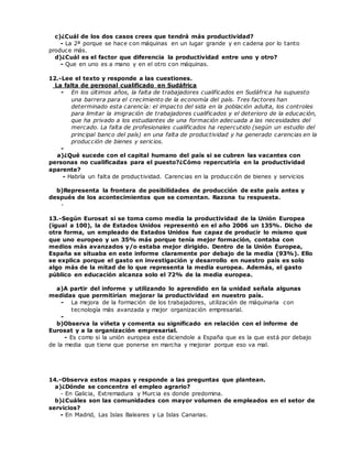 c)¿Cuál de los dos casos crees que tendrá más productividad?
- La 2ª porque se hace con máquinas en un lugar grande y en cadena por lo tanto
produce más.
d)¿Cuál es el factor que diferencia la productividad entre uno y otro?
- Que en uno es a mano y en el otro con máquinas.
12.-Lee el texto y responde a las cuestiones.
La falta de personal cualificado en Sudáfrica
- En los últimos años, la falta de trabajadores cualificados en Sudáfrica ha supuesto
una barrera para el crecimiento de la economía del país. Tres factores han
determinado esta carencía: el impacto del sida en la población adulta, los controles
para limitar la imigración de trabajadores cualificados y el deterioro de la educación,
que ha privado a los estudiantes de una formación adecuada a las necesidades del
mercado. La falta de profesionales cualificados ha repercutido (según un estudio del
principal banco del país) en una falta de productividad y ha generado carencias en la
producción de bienes y sericios.
-
a)¿Qué sucede con el capital humano del país si se cubren las vacantes con
personas no cualificadas para el puesto?¿Cómo repercutiría en la productividad
aparente?
- Habría un falta de productividad. Carencias en la producción de bienes y servicios
b)Representa la frontera de posibilidades de producción de este país antes y
después de los acontecimientos que se comentan. Razona tu respuesta.
-
13.-Según Eurosat si se toma como media la productividad de la Unión Europea
(igual a 100), la de Estados Unidos representó en el año 2006 un 135%. Dicho de
otra forma, un empleado de Estados Unidos fue capaz de producir lo mismo que
que uno europeo y un 35% más porque tenía mejor formación, contaba con
medios más avanzados y/o estaba mejor dirigido. Dentro de la Unión Europea,
España se situaba en este informe claramente por debajo de la media (93%). Ello
se explica porque el gasto en investigación y desarrollo en nuestro país es solo
algo más de la mitad de lo que representa la media europea. Además, el gasto
público en educación alcanza solo el 72% de la media europea.
a)A partir del informe y utilizando lo aprendido en la unidad señala algunas
medidas que permitirían mejorar la productividad en nuestro país.
- La mejora de la formación de los trabajadores, utilización de máquinaria con
tecnología más avanzada y mejor organización empresarial.
-
b)Observa la viñeta y comenta su significado en relación con el informe de
Eurosat y a la organización empresarial.
- Es como si la unión europea este diciendole a España que es la que está por debajo
de la media que tiene que ponerse en marcha y mejorar porque eso va mal.
14.-Observa estos mapas y responde a las preguntas que plantean.
a)¿Dónde se concentra el empleo agrario?
- En Galicia, Extremadura y Murcia es donde predomina.
b)¿Cuáles son las comunidades con mayor volumen de empleados en el setor de
servicios?
- En Madrid, Las Islas Baleares y La Islas Canarias.
 