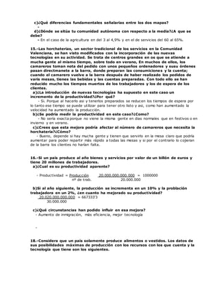 c)¿Qué diferencias fundamentales señalarias entre los dos mapas?
-
d)¿Dónde se sitúa tu comunidad autónoma con respecto a la media?¿A que se
debe?
- En el caso de la agricultura en del 3 al 4,9% y en el de servicios del 60 al 65%.
15.-Las horchaterias, un sector tradicional de los servicios en la Comunidad
Valenciana, se han visto modificados con la incorporación de las nuevas
tecnologías en su actividad. Se trata de centros grandes en os que se atiende a
mucha gente al mismo tiempo, sobre todo en verano, En muchos de ellos, los
camareros toman nota del pedido con unos pequeños ordenadores y susu órdenes
pasan directmanete a la barra, donde preparan las consumiciones y la cuenta;
cuando el camarero vuelve a la barra después de haber realizado los pedidos de
varis mesas, tienes las bebidas y las cuentas preparadas. Con todo ello se han
reducido mucho los tiempos muertos de los trabajadores y los de espera de los
clientes.
a)¿La introducción de nuevas tecnologías ha supuesto en este caso un
incremento de la productividad?¿Por qué?
- Si. Porque al hacerlo asi y tenerlos preparados se reducen los tiempos de espera por
lo tanto ese tiempo se puede utilizar para tener otro listo y asi, como han aumentado la
velocidad ha aumentado la producción.
b)¿Se podría medir la productividad en este caso?¿Como?
- No sería exacta porque no viene la misma gente en dias normales que en festivos o en
invierno y en verano.
c)¿Crees que esta mejora podría afectar al número de camareros que necesita la
horchatería?¿Cómo?
- Bueno, depende si hay mucha gente y tienen que servirlo en la mesa claro que podría
aumentar para poder repartir más rápido a todas las mesas y si por el contrario lo cojieran
de la barra los clientes no harían falta.
16.-Si un país produce al año bienes y servicios por valor de un billón de euros y
tiene 20 millones de trabajadores.
a)¿Cual es su productividad aparente?
- Productividad = Producción 20.000.000.000.000 = 1000000
nº de trab. 20.000.000
b)Si al año siguiente, la producción se incrementa en un 10% y la problación
trabajadora en un 2%, ¿en cuanto ha mejorado su productividad?
20.020.000.000.000 = 667333'3
30.000.000
c)¿Qué circunstancias han podido influir en esa mejora?
- Aumento de inmigración, más eficiencia, mejor tecnología
-
18.-Considera que un país solamente produce alimentos o vestidos. Los datos de
sus posibilidades máximas de producción con los recursos con los que cuenta y la
tecnología que tiene son los siguientes.
 