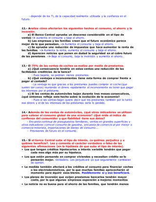 - depende de los Ti, de la capacidad realmente utilizada y la confianza en el
futuro.
12.- Analiza cómo afectarían los siguientes hechos al consumo, el ahorro y la
inversión.
a) El Banco Central aprueba un descenso considerable en el tipo de
ventas -> aumenta el consumo y baja el ahorro.
b) Las empresas y las familias creen que el futuro económico parece
mejor de lo que pensaban. -> Aumenta el consumo y baja el ahorro.
c) Se aprueba una reducción de impuestos que hace aumentar la renta de
las familias. -> Aumenta la renta, aumenta el consumo y baja el ahorro.
d) Aparecen noticias que ponen en dudad la seguridad en el cobro futuro
de las pensiones. -> Baja el consumo, baja la inversión y aumenta el ahorro.
13.- El 75% de las ventas de coches se realiza por medio de prestamos.
a) ¿Qué consecuencia tendría en estas ventas una reducción de las
facilidades crediticias de la banca?
- Pues bajaría, se pedirian menos prestamos.
b) ¿Qué ventajas e inconvenientes tiene esta forma de comprar frente a
pagar al contado?
- La ventaja es que gracias a los prestamos puedes comprar el coche (que
suelen ser caros) reuniendo el dinero rapidamente el inconveniente es tener que pagar
los intereses por el préstamo.
c) Si las ventas de automóviles bajan durante tres meses consecutivos,
¿qué sintomas refleja este hecho sobre la evolución de la economía?
- Pues si las ventas bajan quiere decir que los prestamos también por lo tanto
ese dinero y el de los intereses de los préstamos sería lo perdido.
14.- Además de las ventas de automóviles, ¿qué otros indicadores se utilizan
para valorar el consumo global de una economia? ¿Qué mide el indice de
confienza del consumidor y qye fiabilidad tiene sus datos?
- Encuesta continua de presupuestos familiares, ventas en grandes superficies y
otros indicadores como el consumo de gasolina, encuesta de comercio al por menor o
comercio minorista, importaciones de bienes de consumo...
- Previsiones de futuro en el consumo.
15.- Si el banco Central sube el tipo de interés, ¿a quiénes perjudica y a
quiénes beneficia?. Lee y comenta el carácter verdadero o falso de las
siguientes afirmaciones (en la hipótesis de que suba el tipo de interés).
• Los que tengan créditos hipotecarios a interés variable tendrán que pagar
cada mes algo más por su hipoteca.
• Los que estén pensando en comprar viviendas y necesitan crédito se lo
pensarán mejor. Verdadero. Les perjudicará ya que seguramente cambiaran
de opinión.
• La medida también afectará a los créditos al consumo para financiar coches
o los electrodomésticos, por lo que muchas familias aprovecharán el
momento para dquirir esos bienes. Posiblemente si y eso beneficiará.
• Los planes de inversión que exijan prestamos bancarios tendrán mayor
coste, por lo que algunas empresas esperarán a mejores momentos
• La noticia no es buena para el ahorro de las familias, que tendrán menos
 