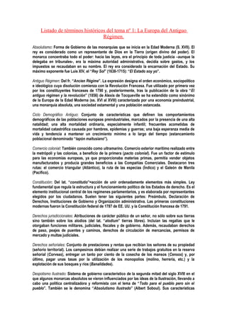 Listado de términos históricos del tema nº 1: La Europa del Antiguo
                                  Régimen.
Absolutismo: Forma de Gobierno de las monarquías que se inicia en la Edad Moderna (S. XVII). El
rey es considerado como un representante de Dios en la Tierra (origen divino del poder). El
monarca concentraba todo el poder: hacía las leyes, era el principio de toda justicia –aunque la
delegaba en tribunales-, era la máxima autoridad administrativa, decidía sobre gastos, y los
impuestos se recaudaban en su nombre. El rey era considerado la encarnación del Estado. Su
máximo exponente fue Luis XIV, el “Rey Sol” (1638-1715): “El Estado soy yo”.

Antiguo Régimen: Del fr. “Ancien Régime”. La expresión designa el orden económico, sociopolítico
e ideológico cuya disolución comienza con la Revolución Francesa. Fue utilizado por primera vez
por los constituyentes franceses de 1790 y, posteriormente, tras la publicación de la obra “El
antiguo régimen y la revolución” (1856) de Alexis de Tocqueville se ha extendido como sinónimo
de la Europa de la Edad Moderna (ss. XVI al XVIII) caracterizada por una economía preindustrial,
una monarquía absoluta, una sociedad estamental y una población estancada.

Ciclo Demográfico Antiguo: Conjunto de características que definen los comportamientos
demográficos de las poblaciones europeas preindustriales, marcados por la presencia de una alta
natalidad; una alta mortalidad ordinaria, especialmente infantil; frecuentes acometidas de
mortalidad catastrófica causada por hambres, epidemias y guerras; una baja esperanza media de
vida y tendencia a mantener un crecimiento mínimo a lo largo del tiempo (estancamiento
poblacional denominado “tapón maltusiano”).

Comercio colonial: También conocido como ultramarino. Comercio exterior marítimo realizado entre
la metrópoli y las colonias, a beneficio de la primera (pacto colonial). Fue un factor de estímulo
para las economías europeas, ya que proporcionaba materias primas, permitía vender objetos
manufacturados y producía grandes beneficios a las Compañías Comerciales. Destacaron tres
rutas: el comercio triangular (Atlántico), la ruta de las especias (Índico) y el Galeón de Manila
(Pacífico).

Constitución: Del lat. “constitutio”=acción de unir ordenadamente elementos más simples. Ley
fundamental que regula la estructura y el funcionamiento político de los Estados de derecho. Es el
elemento institucional central de los regímenes parlamentarios, y es elaborada por representantes
elegidos por los ciudadanos. Suelen tener las siguientes partes: Preámbulo, Declaración de
Derechos, Instituciones de Gobierno y Organización administrativa. Las primeras constituciones
modernas fueron la Constitución federal de 1787 de EE. UU. y la Constitución francesa de 1791.

Derechos jurisdiccionales: Atribuciones de carácter público de un señor, no sólo sobre sus tierras
sino también sobre los alodios (del lat. “alodium” tierras libres). Incluían las regalías que le
otorgaban funciones militares, judiciales, fiscales y de gobierno. Además, recaudaban derechos
de paso, peajes de puentes y caminos, derechos de circulación de mercancías, permisos de
mercado y multas judiciales.

Derechos señoriales: Conjunto de prestaciones y rentas que recibían los señores de su propiedad
(señorío territorial). Los campesinos debían realizar una serie de trabajos gratuitos en la reserva
señorial (Corveas), entregar un tanto por ciento de la cosecha de los mansos (Censos) y, por
último, pagar unas tasas por la utilización de los monopolios (molino, herrería, etc.) y la
explotación de sus bosques y ríos (Banalidades).

Despotismo Ilustrado: Sistema de gobierno característico de la segunda mitad del siglo XVIII en el
que algunos monarcas absolutos se vieron influenciados por las ideas de la Ilustración, llevando a
cabo una política centralizadora y reformista con el lema de “Todo para el pueblo pero sin el
pueblo”. También se le denomina “Absolutismo Ilustrado” (Albert Soboul). Sus características
 