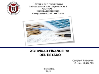 UNIVERSIDAD FERMIN TORO
FACULTAD DE CIENCIAS JURIDICAS Y
POLITICAS
ESCUELA DE DERECHO
BARQUISIMETO – ESTADO LARA
ACTIVIDAD FINANCIERA
DEL ESTADO
Canigiani, Radhames
C.I. No. 19,414,329
Septiembre,
2015
 
