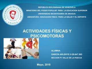 REPÚBLICA BOLIVARIANA DE VENEZUELA
MINISTERIO DEL PODER POPULAR PARA LA EDUCACION SUPERIOR
UNIVERSIDAD BICENTENARIA DE ARAGUA
ASIGNATURA: EDUCACION FISICA PARA LA SALUD Y EL DEPORTE
ACTIVIDADES FÍSICAS Y
PSICOMOTORAS
ALUMNA:
GARCÍA ARLENYS V-29.647.565
SECCION P1 VALLE DE LA PASCUA
Mayo, 2018
 