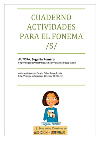 
	
 
	
 
	
 
	
 
	
 
	
 
	
 
	
 
	
 
CUADERNO	
 
ACTIVIDADES	
 
PARA	
 EL	
 FONEMA	
 
/S/	
 
AUTORA:	
 Eugenia	
 Romero	
 
http://blogdelosmaestrosdeaudicionylenguaje.blogspot.com	
 
Autor	
 pictogramas:	
 Sergio	
 Palao	
 	
 Procedencia:	
 
http://catedu.es/arasaac/	
 	
 Licencia:	
 CC	
 (BY-­‐NC)	
 	
 	
 	
 	
 	
 	
 	
 	
 	
 	
 	
 	
 	
 	
 	
 	
 	
 	
 	
 	
 	
 	
 	
 	
 	
 	
 	
 	
 	
 	
 	
 	
 	
 	
 	
 	
 	
 	
 	
 	
 	
 	
 	
 	
 	
 	
 	
 	
 	
 	
 	
 	
 	
 	
 	
 
 
