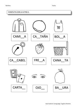 Nombre:	
 	
 	
 	
  	
 	
 	
 	
 	
 	
 	
 	
 	
 	
 	
 	
 	
 	
 	
 	
 	
 	
 	
 	
 	
 	
 	
 	
 	
 	
 	
 	
 	
 	
 	
 	
 	
 	
 	
 	
 	
 	
 	
 	
 	
 	
 	
 	
 	
 	
 	
 	
 	
 	
 	
 	
 	
 	
 	
 	
 	
 	
 	
 	
 	
 	
 	
 	
 	
 	
 	
 	
 	
 	
 	
 	
 	
 	
 	
 	
 	
 	
 	
 	
 	
 	
 	
 	
 	
 	
 	
 	
 	
 	
 	
 	
 Fecha:
Aula	
 Audició	
 i	
 Llenguatge:	
 Eugènia	
 Romero	
 
	
 
	
 	
 	
 	
 	
  	
 	
 	
 	
 	
  	
 
	
 	
  	
 	
 	
 	
 	
  	
 	
 	
 	
 	
  	
 
	
 
	
 
	
 
	
 	
 	
 	
 	
  	
 	
 	
 	
 	
  	
 
	
 
	
 
	
 
CAMI__A	
  CA__TAÑA	
  BOL__A	
 
CA__CABEL	
  FRE__A	
  CANA__TA	
 
CARTA__	
  OJO__	
  BA__URA	
 
COMPLETA	
 CON	
 LA	
 LETRA	
 S.	
 
	
  	
  	
  	
  	
 
 