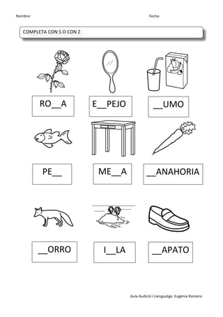 Nombre:	
 	
 	
 	
  	
 	
 	
 	
 	
 	
 	
 	
 	
 	
 	
 	
 	
 	
 	
 	
 	
 	
 	
 	
 	
 	
 	
 	
 	
 	
 	
 	
 	
 	
 	
 	
 	
 	
 	
 	
 	
 	
 	
 	
 	
 	
 	
 	
 	
 	
 	
 	
 	
 	
 	
 	
 	
 	
 	
 	
 	
 	
 	
 	
 	
 	
 	
 	
 	
 	
 	
 	
 	
 	
 	
 	
 	
 	
 	
 	
 	
 	
 	
 	
 	
 	
 	
 	
 	
 	
 	
 	
 	
 	
 	
 	
 Fecha:
Aula	
 Audició	
 i	
 Llenguatge:	
 Eugènia	
 Romero	
 
	
 
	
 
	
 	
 	
 	
  	
 	
 	
 	
  	
 
	
 	
  	
 	
 	
 	
 	
  	
 	
 	
 	
 	
  	
 
	
 
	
 
	
 
	
 	
 	
 	
 	
  	
 	
 	
 	
  	
 
	
 
	
 
	
 
RO__A	
  E__PEJO	
  __UMO	
 
PE__	
  ME__A	
  __ANAHORIA	
 
__ORRO	
  I__LA	
  __APATO	
 
COMPLETA	
 CON	
 S	
 O	
 CON	
 Z	
 
	
  	
  	
  	
  	
 
 