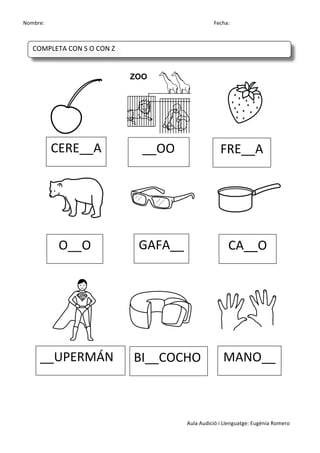 Nombre:	
 	
 	
 	
  	
 	
 	
 	
 	
 	
 	
 	
 	
 	
 	
 	
 	
 	
 	
 	
 	
 	
 	
 	
 	
 	
 	
 	
 	
 	
 	
 	
 	
 	
 	
 	
 	
 	
 	
 	
 	
 	
 	
 	
 	
 	
 	
 	
 	
 	
 	
 	
 	
 	
 	
 	
 	
 	
 	
 	
 	
 	
 	
 	
 	
 	
 	
 	
 	
 	
 	
 	
 	
 	
 	
 	
 	
 	
 	
 	
 	
 	
 	
 	
 	
 	
 	
 	
 	
 	
 	
 	
 	
 	
 	
 	
 Fecha:
Aula	
 Audició	
 i	
 Llenguatge:	
 Eugènia	
 Romero	
 
	
 
	
 
	
 	
  	
 	
 	
 	
 	
  	
 	
 	
 	
 	
  	
 
	
 	
  	
 	
 	
 	
 	
  	
 	
 	
 	
 	
  	
 
	
 
	
 
	
 
	
  	
 	
 	
 	
 	
  	
 	
 	
 	
 	
  	
 
	
 
	
 
	
 
CERE__A	
  __OO	
  FRE__A	
 
O__O	
  GAFA__	
  CA__O	
 
__UPERMÁN	
  BI__COCHO	
  MANO__	
 
COMPLETA	
 CON	
 S	
 O	
 CON	
 Z	
 
	
  	
  	
  	
  	
 
 