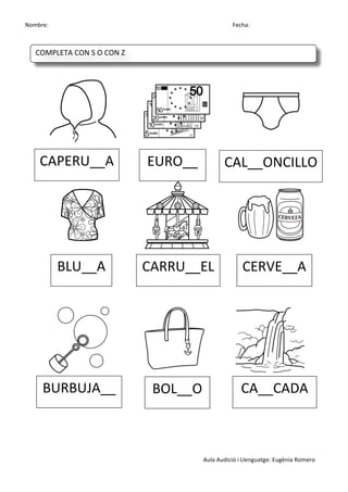 Nombre:	
 	
 	
 	
  	
 	
 	
 	
 	
 	
 	
 	
 	
 	
 	
 	
 	
 	
 	
 	
 	
 	
 	
 	
 	
 	
 	
 	
 	
 	
 	
 	
 	
 	
 	
 	
 	
 	
 	
 	
 	
 	
 	
 	
 	
 	
 	
 	
 	
 	
 	
 	
 	
 	
 	
 	
 	
 	
 	
 	
 	
 	
 	
 	
 	
 	
 	
 	
 	
 	
 	
 	
 	
 	
 	
 	
 	
 	
 	
 	
 	
 	
 	
 	
 	
 	
 	
 	
 	
 	
 	
 	
 	
 	
 	
 	
 Fecha:
Aula	
 Audició	
 i	
 Llenguatge:	
 Eugènia	
 Romero	
 
	
 
	
 
	
 	
  	
 	
 	
 	
 	
  	
 	
 	
 	
 	
  	
 
	
 	
  	
 	
 	
 	
 	
  	
 	
 	
 	
 	
  	
 
	
 
	
 
	
 
	
  	
 	
 	
 	
 	
  	
 	
 	
 	
 	
  	
 
	
 
	
 
	
 
CAPERU__A	
  EURO__	
  CAL__ONCILLO	
 
BLU__A	
  CARRU__EL	
  CERVE__A	
 
BURBUJA__	
  BOL__O	
  CA__CADA	
 
COMPLETA	
 CON	
 S	
 O	
 CON	
 Z	
 
	
  	
  	
  	
  	
 
 
