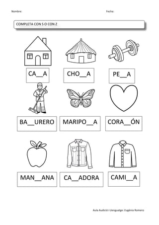 Nombre:	
 	
 	
 	
  	
 	
 	
 	
 	
 	
 	
 	
 	
 	
 	
 	
 	
 	
 	
 	
 	
 	
 	
 	
 	
 	
 	
 	
 	
 	
 	
 	
 	
 	
 	
 	
 	
 	
 	
 	
 	
 	
 	
 	
 	
 	
 	
 	
 	
 	
 	
 	
 	
 	
 	
 	
 	
 	
 	
 	
 	
 	
 	
 	
 	
 	
 	
 	
 	
 	
 	
 	
 	
 	
 	
 	
 	
 	
 	
 	
 	
 	
 	
 	
 	
 	
 	
 	
 	
 	
 	
 	
 	
 	
 	
 	
 Fecha:
Aula	
 Audició	
 i	
 Llenguatge:	
 Eugènia	
 Romero	
 
	
 
	
 
	
 	
  	
 	
 	
 	
 	
  	
 	
 	
 	
 	
  	
 
	
 	
  	
 	
 	
 	
 	
  	
 	
 	
 	
 	
  	
 
	
 
	
 
	
 
	
  	
 	
 	
 	
 	
  	
 	
 	
 	
 	
  	
 
	
 
	
 
	
 
CA__A	
  CHO__A	
  PE__A	
 
BA__URERO	
  MARIPO__A	
  CORA__ÓN	
 
MAN__ANA	
  CA__ADORA	
  CAMI__A	
 
COMPLETA	
 CON	
 S	
 O	
 CON	
 Z	
 
	
  	
  	
  	
  	
 
 