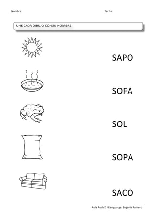 Nombre:	
 	
 	
 	
  	
 	
 	
 	
 	
 	
 	
 	
 	
 	
 	
 	
 	
 	
 	
 	
 	
 	
 	
 	
 	
 	
 	
 	
 	
 	
 	
 	
 	
 	
 	
 	
 	
 	
 	
 	
 	
 	
 	
 	
 	
 	
 	
 	
 	
 	
 	
 	
 	
 	
 	
 	
 	
 	
 	
 	
 	
 	
 	
 	
 	
 	
 	
 	
 	
 	
 	
 	
 	
 	
 	
 	
 	
 	
 	
 	
 	
 	
 	
 	
 	
 	
 	
 	
 	
 	
 	
 	
 	
 	
 	
 	
 Fecha:
Aula	
 Audició	
 i	
 Llenguatge:	
 Eugènia	
 Romero	
 
	
 
	
 
	
  	
  	
  	
  	
  	
  	
  SAPO	
 
	
  	
  	
  	
  	
  	
  	
  SOFA	
 
	
 	
  	
  	
  	
  	
  	
  	
  SOL	
 
	
 	
  	
  	
  	
  	
  	
  	
  SOPA	
 
	
 	
  	
  	
  	
  	
  	
  	
  SACO	
 
UNE	
 CADA	
 DIBUJO	
 CON	
 SU	
 NOMBRE	
 
	
  	
  	
  	
  	
 
 