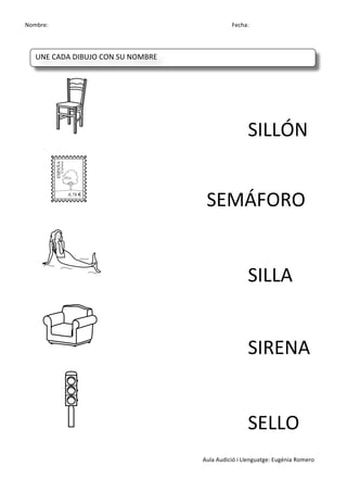 Nombre:	
 	
 	
 	
  	
 	
 	
 	
 	
 	
 	
 	
 	
 	
 	
 	
 	
 	
 	
 	
 	
 	
 	
 	
 	
 	
 	
 	
 	
 	
 	
 	
 	
 	
 	
 	
 	
 	
 	
 	
 	
 	
 	
 	
 	
 	
 	
 	
 	
 	
 	
 	
 	
 	
 	
 	
 	
 	
 	
 	
 	
 	
 	
 	
 	
 	
 	
 	
 	
 	
 	
 	
 	
 	
 	
 	
 	
 	
 	
 	
 	
 	
 	
 	
 	
 	
 	
 	
 	
 	
 	
 	
 	
 	
 	
 	
 Fecha:
Aula	
 Audició	
 i	
 Llenguatge:	
 Eugènia	
 Romero	
 
	
 
	
 
	
  	
  	
  	
  	
  	
  	
  SILLÓN	
 
	
  	
  	
  	
  	
  SEMÁFORO	
 
	
 	
  	
  	
  	
  	
  	
  	
  SILLA	
 
	
 	
  	
  	
  	
  	
  	
  	
  SIRENA	
 
	
 	
  	
  	
  	
  	
  	
  	
  SELLO	
 
	
 
UNE	
 CADA	
 DIBUJO	
 CON	
 SU	
 NOMBRE	
 
	
  	
  	
  	
  	
 
 