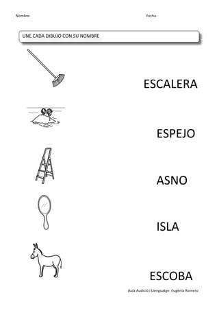 Nombre:	
 	
 	
 	
  	
 	
 	
 	
 	
 	
 	
 	
 	
 	
 	
 	
 	
 	
 	
 	
 	
 	
 	
 	
 	
 	
 	
 	
 	
 	
 	
 	
 	
 	
 	
 	
 	
 	
 	
 	
 	
 	
 	
 	
 	
 	
 	
 	
 	
 	
 	
 	
 	
 	
 	
 	
 	
 	
 	
 	
 	
 	
 	
 	
 	
 	
 	
 	
 	
 	
 	
 	
 	
 	
 	
 	
 	
 	
 	
 	
 	
 	
 	
 	
 	
 	
 	
 	
 	
 	
 	
 	
 	
 	
 	
 	
 Fecha:
Aula	
 Audició	
 i	
 Llenguatge:	
 Eugènia	
 Romero	
 
	
  	
  	
  	
 
	
 
	
  	
  	
  	
  	
  	
  ESCALERA	
 
	
  	
  	
  	
  	
  	
  	
  ESPEJO	
 
	
 	
  	
  	
  	
  	
  	
  	
  ASNO	
 
	
 	
  	
  	
  	
  	
  	
  	
  ISLA	
 
	
 	
  	
  	
  	
  	
  	
  	
 	
 ESCOBA	
 
UNE	
 CADA	
 DIBUJO	
 CON	
 SU	
 NOMBRE	
 
	
  	
  	
  	
  	
 
 