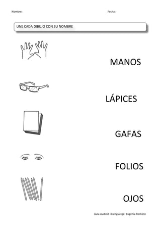 Nombre:	
 	
 	
 	
  	
 	
 	
 	
 	
 	
 	
 	
 	
 	
 	
 	
 	
 	
 	
 	
 	
 	
 	
 	
 	
 	
 	
 	
 	
 	
 	
 	
 	
 	
 	
 	
 	
 	
 	
 	
 	
 	
 	
 	
 	
 	
 	
 	
 	
 	
 	
 	
 	
 	
 	
 	
 	
 	
 	
 	
 	
 	
 	
 	
 	
 	
 	
 	
 	
 	
 	
 	
 	
 	
 	
 	
 	
 	
 	
 	
 	
 	
 	
 	
 	
 	
 	
 	
 	
 	
 	
 	
 	
 	
 	
 	
 Fecha:
Aula	
 Audició	
 i	
 Llenguatge:	
 Eugènia	
 Romero	
 
	
  	
  	
  	
 
	
 
	
  	
  	
  	
  	
  	
  	
 	
 MANOS	
 
	
  	
  	
  	
  	
  	
  LÁPICES	
 
	
 	
  	
  	
  	
  	
  	
  	
  GAFAS	
 
	
 	
  	
  	
  	
  	
  	
  	
  FOLIOS	
 
	
 	
  	
  	
  	
  	
  	
  	
 	
 	
 	
 	
 	
 	
 	
 OJOS	
 
UNE	
 CADA	
 DIBUJO	
 CON	
 SU	
 NOMBRE	
 
	
  	
  	
  	
  	
 
 