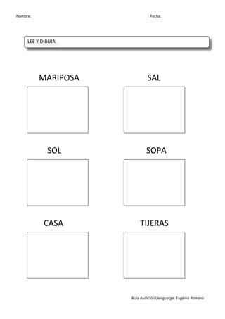 Nombre:	
 	
 	
 	
  	
 	
 	
 	
 	
 	
 	
 	
 	
 	
 	
 	
 	
 	
 	
 	
 	
 	
 	
 	
 	
 	
 	
 	
 	
 	
 	
 	
 	
 	
 	
 	
 	
 	
 	
 	
 	
 	
 	
 	
 	
 	
 	
 	
 	
 	
 	
 	
 	
 	
 	
 	
 	
 	
 	
 	
 	
 	
 	
 	
 	
 	
 	
 	
 	
 	
 	
 	
 	
 	
 	
 	
 	
 	
 	
 	
 	
 	
 	
 	
 	
 	
 	
 	
 	
 	
 	
 	
 	
 	
 	
 	
 Fecha:
Aula	
 Audició	
 i	
 Llenguatge:	
 Eugènia	
 Romero	
 
	
 
	
 
	
 
	
 
	
 	
 	
 	
 	
 	
 	
 	
 	
 	
 MARIPOSA	
  	
  	
  	
  	
  	
  SAL	
 
	
 
	
 
	
 
	
 
	
 
	
 	
 	
 	
 	
 	
 	
 	
 	
 	
 	
 	
 	
 	
 	
 	
 	
 SOL	
  	
  	
  	
  	
  	
 	
 	
 	
 	
 	
 SOPA	
 
	
 
	
 
	
 
	
 
	
 
	
 	
 	
 	
 	
 	
 	
 	
 	
 	
 	
 	
 	
 	
 CASA	
  	
  	
  	
  	
  	
 	
 	
 TIJERAS	
 
	
 
	
 
	
 
	
 
	
 
LEE	
 Y	
 DIBUJA	
 
	
  	
  	
  	
  	
 
 