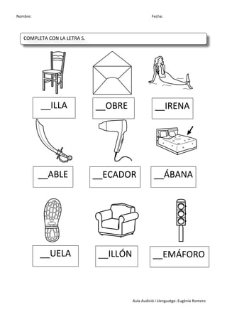 Nombre:	
 	
 	
 	
  	
 	
 	
 	
 	
 	
 	
 	
 	
 	
 	
 	
 	
 	
 	
 	
 	
 	
 	
 	
 	
 	
 	
 	
 	
 	
 	
 	
 	
 	
 	
 	
 	
 	
 	
 	
 	
 	
 	
 	
 	
 	
 	
 	
 	
 	
 	
 	
 	
 	
 	
 	
 	
 	
 	
 	
 	
 	
 	
 	
 	
 	
 	
 	
 	
 	
 	
 	
 	
 	
 	
 	
 	
 	
 	
 	
 	
 	
 	
 	
 	
 	
 	
 	
 	
 	
 	
 	
 	
 	
 	
 	
 Fecha:
Aula	
 Audició	
 i	
 Llenguatge:	
 Eugènia	
 Romero	
 
	
 
	
 
	
 	
 	
 	
  	
 	
 	
 	
  	
 
	
 	
  	
 	
 	
 	
 	
  	
 	
 	
 	
 	
  	
 
	
 
	
 
	
 
	
 	
 	
  	
 	
 	
 	
 	
 	
  	
 	
 	
 	
 	
 	
  	
 
	
 
	
 
__ILLA	
  __OBRE	
  __IRENA	
 
__ABLE	
  __ECADOR	
  __ÁBANA	
 
__UELA	
  __ILLÓN	
  __EMÁFORO	
 
COMPLETA	
 CON	
 LA	
 LETRA	
 S.	
 
	
  	
  	
  	
  	
 
 