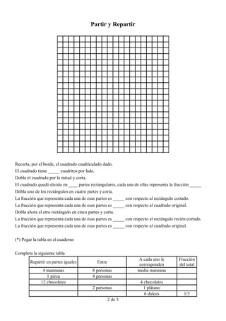 Partir y Repartir




Recorta, por el borde, el cuadrado cuadriculado dado.
El cuadrado tiene _____ cuadritos por lado.
Dobla el cuadrado por la mitad y corta.
El cuadrado quedó divido en ____ partes rectangulares, cada una de ellas representa la fracción _____
Dobla uno de los rectángulos en cuatro partes y corta.
La fracción que representa cada una de esas partes es _____ con respecto al rectángulo cortado.
La fracción que representa cada una de esas partes es _____ con respecto al cuadrado original.
Dobla ahora el otro rectángulo en cinco partes y corta.
La fracción que representa cada una de esas partes es _____ con respecto al rectángulo recién cortado.
La fracción que representa cada una de esas partes es _____ con respecto al cuadrado original.


(*) Pegar la tabla en el cuaderno


Completa la siguiente tabla
                                                                   A cada uno le         Fracción
        Repartir en partes iguales          Entre
                                                                    corresponden         del total
               4 manzanas                 8 personas               media manzana
                 1 pizza                  4 personas
              12 chocolates                                         4 chocolates
                                          2 personas                  1 plátano
                                                                      6 dulces              1/3
                                                    2 de 5
 