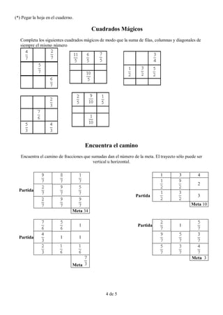 (*) Pegar la hoja en el cuaderno.

                                          Cuadrados Mágicos
   Completa los siguientes cuadrados mágicos de modo que la suma de filas, columnas y diagonales de
   siempre el mismo número




                                        Encuentra el camino
   Encuentra el camino de fracciones que sumadas dan el número de la meta. El trayecto sólo puede ser
                                          vertical u horizontal.

                                                                              1         3         4
                                                                                                  2
  Partida
                                                                 Partida                          3
                                                                                               Meta 10
                                Meta 34


                                    1                             Partida               1

  Partida                1          1



                                                                                               Meta 3
                                Meta




                                                4 de 5
 
