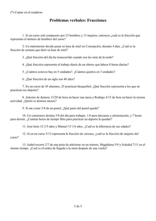 (*) Copiar en el cuaderno

                               Problemas verbales: Fracciones


         1. Si un curso está compuesto por 23 hombres y 15 mujeres, entonces ¿cuál es la fracción que
representa el número de hombres del curso?

          2. Un matrimonio decide pasar su luna de miel en Concepción, durante 4 días. ¿Cuál es la
fracción de semana que duró su luna de miel?

         3. ¿Qué fracción del día ha transcurrido cuando son las siete de la tarde?

         4. ¿Qué fracción representa el trabajo diario de un obrero que labora 8 horas diarias?

         5. ¿Cuántos octavos hay en 5 unidades?. ¿Cuántos quintos en 3 unidades?

         6. ¿Qué fracción de un siglo son 40 años?

          7. En un curso de 45 alumnos, 25 practican básquetbol. ¿Qué fracción representa a los que no
practican ese deporte?

          8. Antonio de demora 13/20 de hora en hacer una tarea y Rodrigo 4/15 de hora en hacer la misma
actividad. ¿Quién se demora menos?

         9. Si me como 3/8 de un pastel. ¿Qué parte del pastel quedó?

         10. Un camionero destina 3/8 del día para trabajar, 1/6 para descanso y alimentación, y 7 horas
para dormir. ¿Cuántas horas de tiempo libre para practicar un deporte le quedan?

         11. José tiene 12 3/5 años y Manuel 15 1/6 años. ¿Cuál es la diferencia de sus edades?

         12. Si en un curso 5/13 representa la fracción de varones, ¿cuál es la fracción de mujeres del
curso?

         13. Isabel recorre 2/7 de una pista de atletismo en un minuto, Magdalena 5/9 y Soledad 7/11 en el
mismo tiempo. ¿Cual es el orden de llegada a la meta después de una vuelta?




                                                   5 de 5
 