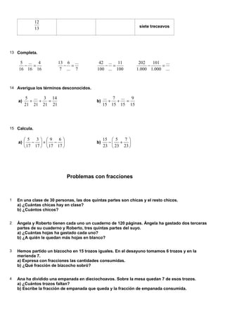 13
12
siete treceavos
13 Completa.
16
4
16
...
16
5
=
−
7
...
...
6
7
13
=
−
100
11
...
...
100
42
=
−
...
...
000
.
1
101
000
.
1
202
=
−
14 Averigua los términos desconocidos.
a)
21
14
21
3
21
...
21
5
=
+
+ b)
15
9
15
...
15
7
15
...
=
+
+
15 Calcula.
a) 





−
+






−
17
6
17
9
17
3
17
5
b) 





+
−
23
7
23
5
23
15
Problemas con fracciones
1 En una clase de 30 personas, las dos quintas partes son chicas y el resto chicos.
a) ¿Cuántas chicas hay en clase?
b) ¿Cuántos chicos?
2 Ángela y Roberto tienen cada uno un cuaderno de 120 páginas. Ángela ha gastado dos terceras
partes de su cuaderno y Roberto, tres quintas partes del suyo.
a) ¿Cuántas hojas ha gastado cada uno?
b) ¿A quién le quedan más hojas en blanco?
3 Hemos partido un bizcocho en 15 trozos iguales. En el desayuno tomamos 6 trozos y en la
merienda 7.
a) Expresa con fracciones las cantidades consumidas.
b) ¿Qué fracción de bizcocho sobró?
4 Ana ha dividido una empanada en dieciochoavos. Sobre la mesa quedan 7 de esos trozos.
a) ¿Cuántos trozos faltan?
b) Escribe la fracción de empanada que queda y la fracción de empanada consumida.
 