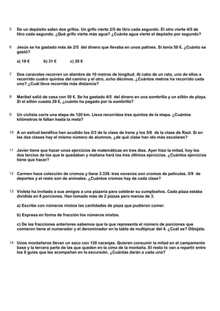 5 De un depósito salen dos grifos. Un grifo vierte 2/5 de litro cada segundo. El otro vierte 4/5 de
litro cada segundo. ¿Qué grifo vierte más agua? ¿Cuánta agua vierte el depósito por segundo?
6 Jesús se ha gastado más de 2/5 del dinero que llevaba en unos patines. Si tenía 50 €. ¿Cuánto se
gastó?
a) 18 € b) 31 € c) 20 €
7 Dos caracoles recorren un alambre de 10 metros de longitud. Al cabo de un rato, uno de ellos a
recorrido cuatro quintos del camino y el otro, ocho décimos. ¿Cuántos metros ha recorrido cada
uno? ¿Cuál lleva recorrida más distancia?
8 Maribel salió de casa con 50 €. Se ha gastado 4/5 del dinero en una sombrilla y un sillón de playa.
Si el sillón cuesta 29 €, ¿cuánto ha pagado por la sombrilla?
9 Un ciclista corre una etapa de 120 km. Lleva recorridos tres quintos de la etapa. ¿Cuántos
kilómetros le faltan hasta la meta?
10 A un estival benéfico han acudido los 2/3 de la clase de Irene y los 5/6 de la clase de Raúl. Si en
las dos clases hay el mismo número de alumnos, ¿de qué clase han ido más escolares?
11 Javier tiene que hacer unos ejercicios de matemáticas en tres días. Ayer hizo la mitad, hoy los
dos tercios de los que le quedaban y mañana hará los tres últimos ejercicios. ¿Cuántos ejercicios
tiene que hacer?
12 Carmen hace colección de cromos y tiene 3.339. tres novenos son cromos de películas, 5/9 de
deportes y el resto son de animales. ¿Cuántos cromos hay de cada clase?
13 Violeta ha invitado a sus amigos a una pizzería para celebrar su cumpleaños. Cada pizza estaba
dividida en 8 porciones. Han tomado más de 2 pizzas pero menos de 3.
a) Escribe con números mixtos las cantidades de pizza que pudieron comer.
b) Expresa en forma de fracción los números mixtos.
c) De las fracciones anteriores sabemos que la que representa el número de porciones que
comieron tiene el numerador y el denominador en la tabla de multipicar del 4. ¿Cuál es? Dibújala.
14 Unos montañeros llevan un saco con 120 naranjas. Quieren consumir la mitad en el campamento
base y la tercera parte de las que queden en la cima de la montaña. El resto lo van a repartir entre
los 8 guías que les acompañan en la excursión. ¿Cuántas darán a cada uno?
 