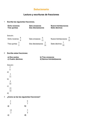 Solucionario
Lectura y escrituras de fracciones
1 Escribe las siguientes fracciones.
Ocho novenos Seis onceavos Nueve treintaiunavos
Tres quintos Dos dieciseisavos Siete décimos
Solución:
Ocho novenos
9
8
Seis onceavos
11
6
Nueve treintaiunavos
31
9
Tres quintos
5
3
Dos dieciseisavos
16
2
Siete décimos
10
7
2 Escribe estas fracciones:
a) Dos sextos b) Tres onceavos
c) Cuatro décimos d) Quince treintaidosavos
Solución:
a)
6
2
b)
11
3
c)
10
4
d)
32
15
3 ¿Como se lee las siguientes fracciones?
a)
5
2
b)
7
8
c)
2
14
d)
4
3
 