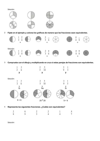 Solución:
2 Fíjate en el ejemplo y colorea los gráficos de manera que las fracciones sean equivalentes.
2
1
=
4
2
3
2
=
6
...
4
4
=
8
...
Solución:
2
1
=
4
2
3
2
=
6
4
4
4
=
8
8
3 Comprueba con el dibujo y multiplicando en cruz si estas parejas de fracciones son equivalentes.
2
1
y
6
3
5
2
y
10
5
9
3
y
3
1
Solución:
2
1
y
6
3
Si
6 = 6
5
2
y
10
5
No
25 ≠ 20
9
3
y
3
1
Si
9 = 9
4 Representa las siguientes fracciones. ¿Cuáles son equivalentes?
8
2
9
6
3
2
4
2
4
1
7
4
Solución:
 