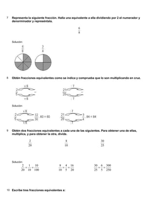 7 Representa la siguiente fracción. Halla una equivalente a ella dividiendo por 2 el numerador y
denorminador y represéntala.
8
6
Solución:
8 Obtén fracciones equivalentes como se indica y comprueba que lo son multiplicando en cruz.
Solución:
9 Obtén dos fracciones equivalentes a cada una de las siguientes. Para obtener una de ellas,
multiplica, y para obtener la otra, divide.
20
2
10
8
25
30
Solución:
100
10
10
1
20
2
=
=
20
16
5
4
10
8
=
=
250
300
5
6
25
30
=
=
10 Escribe tres fracciones equivalentes a:
 
