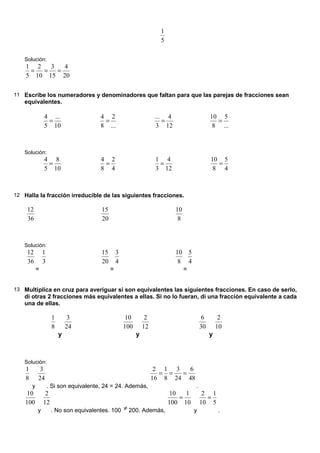 5
1
Solución:
20
4
15
3
10
2
5
1
=
=
=
11 Escribe los numeradores y denominadores que faltan para que las parejas de fracciones sean
equivalentes.
10
...
5
4
=
...
2
8
4
=
12
4
3
...
=
...
5
8
10
=
Solución:
10
8
5
4
=
4
2
8
4
=
12
4
3
1
=
4
5
8
10
=
12 Halla la fracción irreducible de las siguientes fracciones.
36
12
20
15
8
10
Solución:
36
12
=
3
1
20
15
=
4
3
8
10
=
4
5
13 Multiplica en cruz para averiguar si son equivalentes las siguientes fracciones. En caso de serlo,
di otras 2 fracciones más equivalentes a ellas. Si no lo fueran, di una fracción equivalente a cada
una de ellas.
8
1
y
24
3
100
10
y
12
2
30
6
y
10
2
Solución:
8
1
y
24
3
. Si son equivalente, 24 = 24. Además,
48
6
24
3
8
1
16
2
=
=
=
.
100
10
y
12
2
. No son equivalentes. 100 ≠ 200. Además,
10
1
100
10
=
y
5
1
10
2
=
.
 