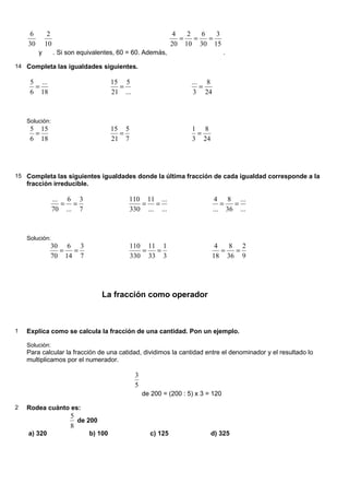 30
6
y
10
2
. Si son equivalentes, 60 = 60. Además,
15
3
30
6
10
2
20
4
=
=
=
.
14 Completa las igualdades siguientes.
18
...
6
5
=
...
5
21
15
=
24
8
3
...
=
Solución:
18
15
6
5
=
7
5
21
15
=
24
8
3
1
=
15 Completa las siguientes igualdades donde la última fracción de cada igualdad corresponde a la
fracción irreducible.
7
3
...
6
70
...
=
=
...
...
...
11
330
110
=
=
...
...
36
8
...
4
=
=
Solución:
7
3
14
6
70
30
=
=
3
1
33
11
330
110
=
=
9
2
36
8
18
4
=
=
La fracción como operador
1 Explica como se calcula la fracción de una cantidad. Pon un ejemplo.
Solución:
Para calcular la fracción de una catidad, dividimos la cantidad entre el denominador y el resultado lo
multiplicamos por el numerador.
5
3
de 200 = (200 : 5) x 3 = 120
2 Rodea cuánto es:
8
5
de 200
a) 320 b) 100 c) 125 d) 325
 