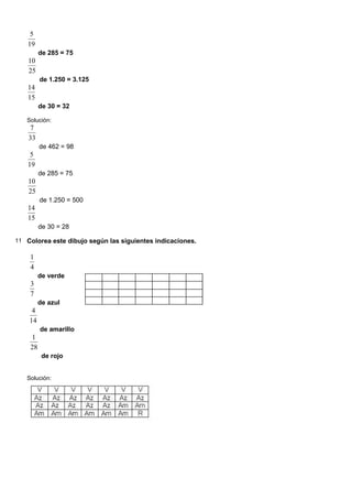 19
5
de 285 = 75
25
10
de 1.250 = 3.125
15
14
de 30 = 32
Solución:
33
7
de 462 = 98
19
5
de 285 = 75
25
10
de 1.250 = 500
15
14
de 30 = 28
11 Colorea este dibujo según las siguientes indicaciones.
4
1
de verde
7
3
de azul
14
4
de amarillo
28
1
de rojo
Solución:
 