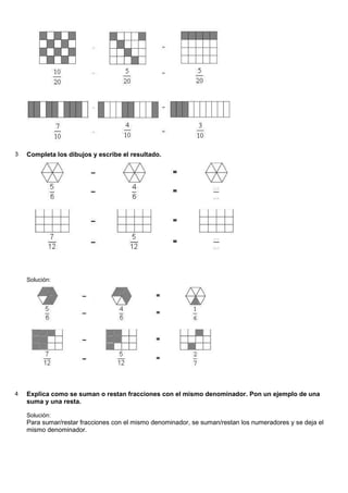 3 Completa los dibujos y escribe el resultado.
Solución:
4 Explica como se suman o restan fracciones con el mismo denominador. Pon un ejemplo de una
suma y una resta.
Solución:
Para sumar/restar fracciones con el mismo denominador, se suman/restan los numeradores y se deja el
mismo denominador.
 