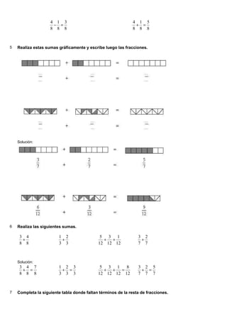 8
3
8
1
8
4
=
−
8
5
8
1
8
4
=
+
5 Realiza estas sumas gráficamente y escribe luego las fracciones.
Solución:
6 Realiza las siguientes sumas.
8
4
8
3
+
3
2
3
1
+
12
1
12
3
12
5
+
+
7
2
7
3
+
Solución:
8
7
8
4
8
3
=
+
3
3
3
2
3
1
=
+
12
8
12
1
12
3
12
5
=
+
+
7
5
7
2
7
3
=
+
7 Completa la siguiente tabla donde faltan términos de la resta de fracciones.
 