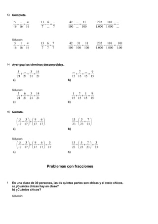 13 Completa.
16
4
16
...
16
5
=
−
7
...
...
6
7
13
=
−
100
11
...
...
100
42
=
−
...
...
000
.
1
101
000
.
1
202
=
−
Solución:
16
4
16
1
16
5
=
−
7
7
7
6
7
13
=
−
100
11
100
31
100
42
=
−
000
.
1
101
000
.
1
101
000
.
1
202
=
−
14 Averigua los términos desconocidos.
a)
21
14
21
3
21
...
21
5
=
+
+
b)
15
9
15
...
15
7
15
...
=
+
+
Solución:
a)
21
14
21
3
21
6
21
5
=
+
+
b)
15
9
15
1
15
7
15
1
=
+
+
15 Calcula.
a)






−
+






−
17
6
17
9
17
3
17
5
b)






+
−
23
7
23
5
23
15
Solución:
a)
17
5
17
6
17
9
17
3
17
5
=






−
+






−
b)
23
3
23
7
23
5
23
15
=






+
−
Problemas con fracciones
1 En una clase de 30 personas, las ds quintas partes son chicas y el resto chicos.
a) ¿Cuántas chicas hay en clase?
b) ¿Cuántos chicos?
Solución:
 