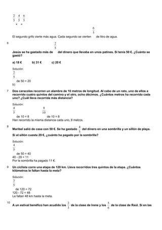 5
2
+
5
4
=
5
6
El segundo grifo vierte más agua. Cada segundo se vierten
5
6
de litro de agua.
6
Jesús se ha gastado más de
5
2
del dinero que llevaba en unos patines. Si tenía 50 €. ¿Cuánto se
gastó?
a) 18 € b) 31 € c) 20 €
Solución:
5
2
de 50 = 20
b)
7 Dos caracoles recorren un alambre de 10 metros de longitud. Al cabo de un rato, uno de ellos a
recorrido cuatro quintos del camino y el otro, ocho décimos. ¿Cuántos metros ha recorrido cada
uno? ¿Cuál lleva recorrida más distancia?
Solución:
5
4
de 10 = 8
10
8
de 10 = 8
Han recorrido la misma distancia cada uno, 8 metros.
8
Maribel salió de casa con 50 €. Se ha gastado
5
4
del dinero en una sombrilla y un sillón de playa.
Si el sillón cuesta 29 €, ¿cuánto ha pagado por la sombrilla?
Solución:
5
4
de 50 = 40
40 - 29 = 11
Por la sombrilla ha pagado 11 €.
9 Un ciclista corre una etapa de 120 km. Lleva recorridos tres quintos de la etapa. ¿Cuántos
kilómetros le faltan hasta la meta?
Solución:
5
3
de 120 = 72
120 - 72 = 48
Le faltan 48 km hasta la meta.
10
A un estival benéfico han acudido los
3
2
de la clase de Irene y los
6
5
de la clase de Raúl. Si en las
 
