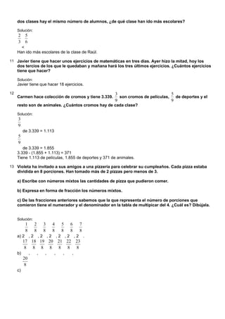 dos clases hay el mismo número de alumnos, ¿de qué clase han ido más escolares?
Solución:
3
2
<
6
5
Han ido más escolares de la clase de Raúl.
11 Javier tiene que hacer unos ejercicios de matemáticas en tres días. Ayer hizo la mitad, hoy los
dos tercios de los que le quedaban y mañana hará los tres últimos ejercicios. ¿Cuántos ejercicios
tiene que hacer?
Solución:
Javier tiene que hacer 18 ejercicios.
12
Carmen hace colección de cromos y tiene 3.339.
9
3
son cromos de películas,
9
5
de deportes y el
resto son de animales. ¿Cuántos cromos hay de cada clase?
Solución:
9
3
de 3.339 = 1.113
9
5
de 3.339 = 1.855
3.339 - (1.855 + 1.113) = 371
Tiene 1.113 de películas, 1.855 de deportes y 371 de animales.
13 Violeta ha invitado a sus amigos a una pizzería para celebrar su cumpleaños. Cada pizza estaba
dividida en 8 porciones. Han tomado más de 2 pizzas pero menos de 3.
a) Escribe con números mixtos las cantidades de pizza que pudieron comer.
b) Expresa en forma de fracción los números mixtos.
c) De las fracciones anteriores sabemos que la que representa el número de porciones que
comieron tiene el numerador y el denominador en la tabla de multipicar del 4. ¿Cuál es? Dibújala.
Solución:
a) 2
8
1
, 2
8
2
, 2
8
3
, 2
8
4
, 2
8
5
, 2
8
6
, 2
8
7
.
b)
8
17
,
8
18
,
8
19
,
8
20
,
8
21
,
8
22
,
8
23
c)
8
20
 