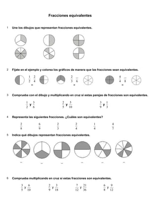 Fracciones equivalentes
1 Une los dibujos que representan fracciones equivalentes.
2 Fíjate en el ejemplo y colorea los gráficos de manera que las fracciones sean equivalentes.
2
1
=
4
2
3
2
=
6
...
4
4
=
8
...
3 Comprueba con el dibujo y multiplicando en cruz si estas parejas de fracciones son equivalentes.
2
1
y
6
3
5
2
y
10
5
9
3
y
3
1
4 Representa las siguientes fracciones. ¿Cuáles son equivalentes?
8
2
9
6
3
2
4
2
4
1
7
4
5 Indica qué dibujos representan fracciones equivalentes.
6 Comprueba multiplicando en cruz si estas fracciones son equivalentes.
5
3
y
10
6
9
2
y
18
3
12
7
y
36
21
8
6
y
12
9
 