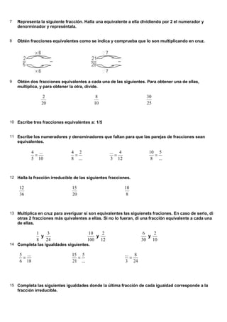 7 Representa la siguiente fracción. Halla una equivalente a ella dividiendo por 2 el numerador y
denorminador y represéntala.
8 Obtén fracciones equivalentes como se indica y comprueba que lo son multiplicando en cruz.
9 Obtén dos fracciones equivalentes a cada una de las siguientes. Para obtener una de ellas,
multiplica, y para obtener la otra, divide.
20
2
10
8
25
30
10 Escribe tres fracciones equivalentes a: 1/5
11 Escribe los numeradores y denominadores que faltan para que las parejas de fracciones sean
equivalentes.
10
...
5
4
=
...
2
8
4
=
12
4
3
...
=
...
5
8
10
=
12 Halla la fracción irreducible de las siguientes fracciones.
36
12
20
15
8
10
13 Multiplica en cruz para averiguar si son equivalentes las siguienets fraciones. En caso de serlo, di
otras 2 fracciones más quivalentes a ellas. Si no lo fueran, di una fracción equivalente a cada una
de ellas.
8
1
y
24
3
100
10
y
12
2
30
6
y
10
2
14 Completa las igualdades siguientes.
18
...
6
5
=
...
5
21
15
=
24
8
3
...
=
15 Completa las siguientes igualdades donde la última fracción de cada igualdad corresponde a la
fracción irreducible.
 