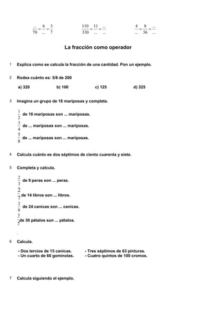 7
3
...
6
70
...
=
=
...
...
...
11
330
110
=
=
...
...
36
8
...
4
=
=
La fracción como operador
1 Explica como se calcula la fracción de una cantidad. Pon un ejemplo.
2 Rodea cuánto es: 5/8 de 200
a) 320 b) 100 c) 125 d) 325
3 Imagina un grupo de 16 mariposas y completa.
2
1
de 16 mariposas son ... mariposas.
4
3
de ... mariposas son ... mariposas.
8
5
de ... mariposas son ... mariposas.
4 Calcula cuánto es dos séptimos de ciento cuarenta y siete.
5 Completa y calcula.
3
2
de 9 peras son ... peras.
7
2
de 14 libros son ... libros.
8
2
de 24 canicas son ... canicas.
5
3
de 30 pétalos son ... pétalos.
.
6 Calcula.
- Dos tercios de 15 canicas. - Tres séptimos de 63 pinturas.
- Un cuarto de 60 gominolas. - Cuatro quintos de 100 cromos.
7 Calcula siguiendo el ejemplo.
 