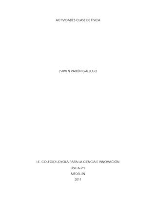 ACTIVIDADES CLASE DE FÍSICA




            ESTIVEN PABÓN GALLEGO




I.E. COLEGIO LOYOLA PARA LA CIENCIA E INNOVACIÓN

                    FÍSICA-9º3
                    MEDELLÍN
                      2011
 