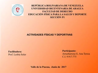 REPÚBLICA BOLIVARIANA DE VENEZUELA
UNIVERSIDAD BICENTENARIA DE ARAGUA
FACULTAD DE DERECHO
EDUCACIÓN FÍSICA PARA LA SALUD Y DEPORTE
SECCIÓN P1
Participante:
Arruebarrena G. Ana Teresa
C.I. 9.917.775
Facilitadora:
Prof. Lesbia Soler
Valle de la Pascua, Junio de 2017
ACTIVIDADES FÍSICAS Y DEPORTIVAS
 