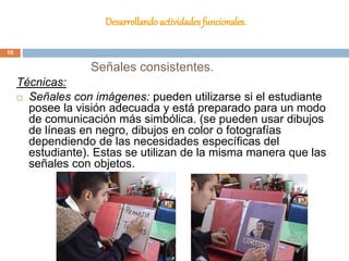 Desarrollando actividades funcionales.
Técnicas:
 Señales con imágenes: pueden utilizarse si el estudiante
posee la visión adecuada y está preparado para un modo
de comunicación más simbólica. (se pueden usar dibujos
de líneas en negro, dibujos en color o fotografías
dependiendo de las necesidades específicas del
estudiante). Estas se utilizan de la misma manera que las
señales con objetos.
Señales consistentes.
10
 