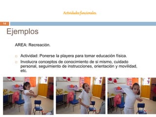 Actividades funcionales.
AREA: Recreación.
 Actividad: Ponerse la playera para tomar educación física.
 Involucra conceptos de conocimiento de si mismo, cuidado
personal, seguimiento de instrucciones, orientación y movilidad,
etc.
Ejemplos
14
 