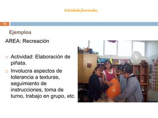 Actividades funcionales.
AREA: Recreación
 Actividad: Elaboración de
piñata.
 Involucra aspectos de
tolerancia a texturas,
seguimiento de
instrucciones, toma de
turno, trabajo en grupo, etc.
Ejemplos
15
 