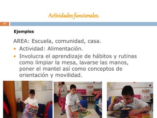 Actividades funcionales.
AREA: Escuela, comunidad, casa.
• Actividad: Alimentación.
• Involucra el aprendizaje de hábitos y rutinas
como limpiar la mesa, lavarse las manos,
poner el mantel así como conceptos de
orientación y movilidad.
Ejemplos
17
 