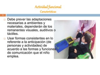 Actividad funcional
Características
 Debe prever las adaptaciones
necesarias a ambientes y
materiales, dependerán de los
remanentes visuales, auditivos o
táctiles.
 Usar formas consistentes en lo
referente a la anticipación (de
personas y actividades) de
acuerdo a las formas y funciones
de comunicación que el niño
emplea.
3
 