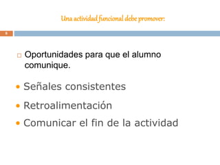 Una actividadfuncional debe promover:
 Oportunidades para que el alumno
comunique.
• Señales consistentes
• Retroalimentación
• Comunicar el fin de la actividad
6
 