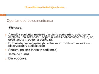 Desarrollando actividades funcionales.
Técnicas:
 Atención conjunta: maestro y alumno comparten, observan y
exploran una actividad u objeto a través del contacto mutuo, no
destinado a imponer la actividad.
 El tema de conversación del estudiante: mediante minuciosa
observación y participación.
 Realizar pausas (permitir pedir más)
 Toma de turnos.
 Dar opciones.
Oportunidad de comunicarse
7
 